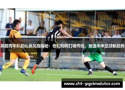 英超青年队的比赛风格揭秘:他们如何打破传统,塑造未来足球新趋势 英超青年队的比赛风格揭秘:他们如何打破传统,塑造未来足球新趋势