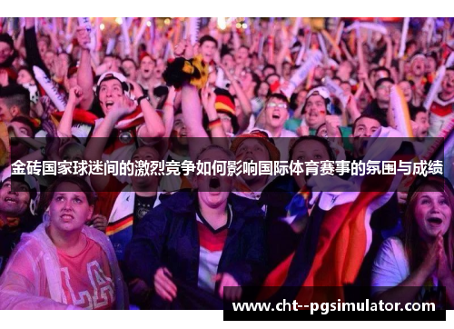 金砖国家球迷间的激烈竞争如何影响国际体育赛事的氛围与成绩