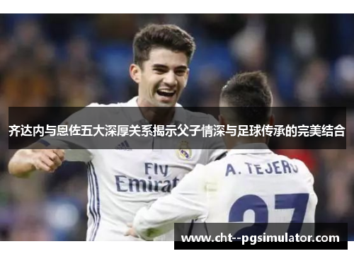 齐达内与恩佐五大深厚关系揭示父子情深与足球传承的完美结合 齐达内与恩佐五大深厚关系揭示父子情深与足球传承的完美结合