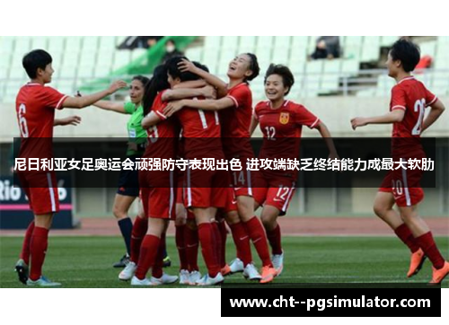 尼日利亚女足奥运会顽强防守表现出色 进攻端缺乏终结能力成最大软肋