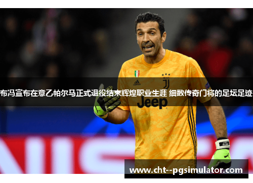 布冯宣布在意乙帕尔马正式退役结束辉煌职业生涯 细数传奇门将的足坛足迹