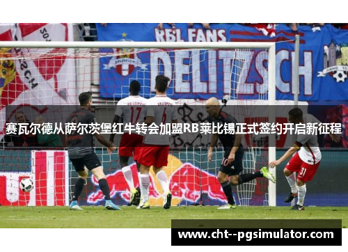赛瓦尔德从萨尔茨堡红牛转会加盟RB莱比锡正式签约开启新征程 赛瓦尔德从萨尔茨堡红牛转会加盟RB莱比锡正式签约开启新征程