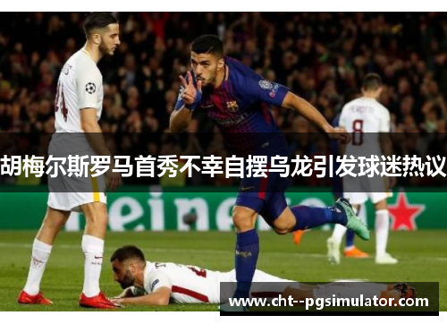 胡梅尔斯罗马首秀不幸自摆乌龙引发球迷热议